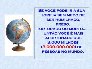 Se você pode ir à sua igreja sem medo de ser humilhado, preso,  torturado ou morto... Então você é mais afortunado que 3.000 milhões  ( 3.000.000.000 ) de pessoas no mundo.  
