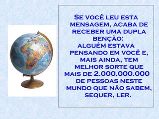 Se você leu esta mensagem, acaba de receber uma dupla benção:  alguém estava pensando em você e, mais ainda, tem melhor sorte que mais de 2.000.000.000 de pessoas neste mundo que não sabem, sequer, ler.  