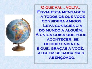 O que vai... volta.  Envia esta mensagem a todos os que você considera amigos.  Leva consciência do mundo a alguém . A única coisa que pode acontecer, se decidir enviá-la,  é que, graças a você,  alguém se saiba mais abençoado.  
