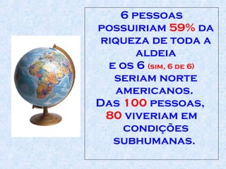6 pessoas possuiriam  59%  da riqueza de toda a aldeia e os 6  (sim, 6 de 6)  seriam norte americanos.  Das  100  pessoas,  80  viveriam em condições   subhumanas .   