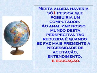 Nesta aldeia haveria só 1  pessoa que possuiria um computador .   Ao analizar nosso mundo desta perspectiva tão reduzida é quando  se faz mais p remente  a necessidade de aceitação,   entendimento,   e educação .  