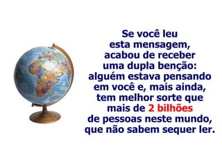 Se você leu
      esta mensagem,
     acabou de receber
    uma dupla benção:
 alguém estava pensando
  em você e, mais ainda,
   tem melhor sorte que
     mais de 2 bilhões
de pessoas neste mundo,
que não sabem sequer ler.
 