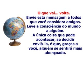 O que vai... volta.
Envie esta mensagem a todos
  que você considera amigos.
Leve a consciência do mundo
           a alguém.
   A única coisa que pode
     acontecer, se decidir
   enviá-la, é que, graças a
 você, alguém se sentirá mais
          abençoado.
 