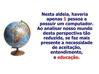 Nesta aldeia, haveria
    apenas 1 pessoa a
 possuir um computador.
Ao analisar nosso mundo
  desta perspectiva tão
   reduzida, se faz mais
 presente a necessidade
       de aceitação,
      entendimento,
        e educação.
 