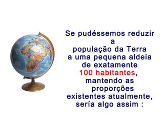 Se pudéssemos reduzir
            a
  população da Terra
a uma pequena aldeia
     de exatamente
    100 habitantes,
      mantendo as
       proporções
existentes atualmente,
   sería algo assim :
 