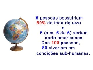 6 pessoas possuiriam
59% de toda riqueza
             e
  6 (sim, 6 de 6) seriam
    norte americanos.
   Das 100 pessoas,
   80 viveriam em
condições sub-humanas.
 