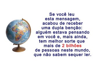 Se você leu
esta mensagem,
acabou de receber
uma dupla benção:
alguém estava pensando
em você e, mais ainda,
tem melhor sorte que
mais de 2 bilhões
de pessoas neste mundo,
que não sabem sequer ler.
 