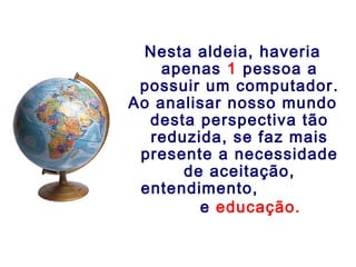 Nesta aldeia, haveria
apenas 1 pessoa a
possuir um computador.
Ao analisar nosso mundo
desta perspectiva tão
reduzida, se faz mais
presente a necessidade
de aceitação,
entendimento,
e educação.
 