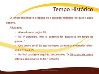 Tempo Histórico
  O tempo histórico é a época ou o período histórico, no qual a ação
decorre.
  Atividade:
      •    Abre o livro na página 20.
      •    No 1º parágrafo, linha 8, podemos ler “Estava-se em tempo de
      guerra...”
      •    Que guerra será? Do que conheces da história, o narrador referir-
      se-á à 1ª ou à 2ª?
      •    No final da página seguinte, encontramos “O último ano da guerra
      estava a aproximar-se do fim.” (linha 29)



                               Professora Vanda Barreto                    3
 