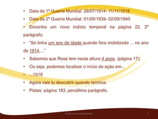 • Data da 1ª Guerra Mundial: 28/07/1914- 11/11/1918
• Data da 2ª Guerra Mundial: 01/09/1939- 02/09/1945
• Encontra um novo indício temporal na página 22, 2º
parágrafo:
• “Só tinha um ano de idade quando fora mobilizado ... no ano
de 1914,...”
• Sabemos que Rose tem nesta altura 4 anos. (página 17).
• Ou seja, podemos localizar o início da ação em...
• ...1918
• Agora vais tu descobrir quando termina.
• Pistas: página 183, penúltimo parágrafo.




                     Professora Vanda Barreto               4
 