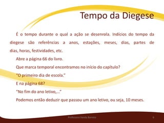 Tempo da Diegese
   É o tempo durante o qual a ação se desenrola. Indícios do tempo da
diegese são referências a anos, estações, meses, dias, partes de
dias, horas, festividades, etc.
   Abre a página 66 do livro.
   Que marca temporal encontramos no início do capítulo?
   “O primeiro dia de escola.”
   E na página 68?
   “No fim do ano letivo,...”
   Podemos então deduzir que passou um ano letivo, ou seja, 10 meses.


                                  Professora Vanda Barreto              6
 
