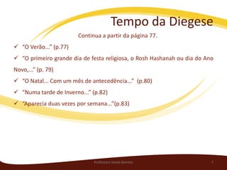 Tempo da Diegese
                        Continua a partir da página 77.
 “O Verão...” (p.77)
 “O primeiro grande dia de festa religiosa, o Rosh Hashanah ou dia do Ano
Novo,...” (p. 79)
 “O Natal... Com um mês de antecedência...” (p.80)
 “Numa tarde de Inverno...” (p.82)
 “Aparecia duas vezes por semana...”(p.83)




                              Professora Vanda Barreto                   7
 