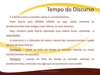 Tempo do Discurso
   É a forma como o narrador conta os acontecimentos.
   Pode fazê-lo pela ORDEM LINEAR, ou seja, contar primeiro os
acontecimentos mais antigos e por último, os mais recentes.
   Mas, também pode fazê-lo alterando essa ordem linear, utilizando a
ANACRONIA.
   A anacronia é a alteração da ordem natural dos acontecimentos e pode
ocorrer de duas formas:
   Analepses – recuo na linha do tempo (o narrador recorda ou evoca
acontecimentos do passado);
   Prolepses – avanço na linha do tempo (o narrador antecipa os
acontecimentos, contando-nos algo que só aconteceria mais tarde)

                              Professora Vanda Barreto                9
 