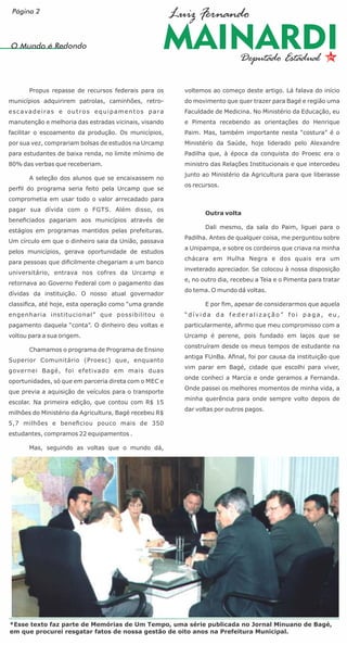 Propus repasse de recursos federais para os
municípios adquirirem patrolas, caminhões, retro-
escavadeiras e outros equipamentos para
manutenção e melhoria das estradas vicinais, visando
facilitar o escoamento da produção. Os municípios,
por sua vez, comprariam bolsas de estudos na Urcamp
para estudantes de baixa renda, no limite mínimo de
80% das verbas que receberiam.
A seleção dos alunos que se encaixassem no
perﬁl do programa seria feito pela Urcamp que se
comprometia em usar todo o valor arrecadado para
pagar sua dívida com o FGTS. Além disso, os
beneﬁciados pagariam aos municípios através de
estágios em programas mantidos pelas prefeituras.
Um círculo em que o dinheiro saia da União, passava
pelos municípios, gerava oportunidade de estudos
para pessoas que diﬁcilmente chegariam a um banco
universitário, entrava nos cofres da Urcamp e
retornava ao Governo Federal com o pagamento das
dívidas da instituição. O nosso atual governador
classiﬁca, até hoje, esta operação como “uma grande
engenharia institucional” que possibilitou o
pagamento daquela “conta”. O dinheiro deu voltas e
voltou para a sua origem.
Chamamos o programa de Programa de Ensino
Superior Comunitário (Proesc) que, enquanto
governei Bagé, foi efetivado em mais duas
oportunidades, só que em parceria direta com o MEC e
que previa a aquisição de veículos para o transporte
escolar. Na primeira edição, que contou com R$ 15
milhões do Ministério da Agricultura, Bagé recebeu R$
5,7 milhões e beneﬁciou pouco mais de 350
estudantes, compramos 22 equipamentos .
Mas, seguindo as voltas que o mundo dá,
voltemos ao começo deste artigo. Lá falava do início
do movimento que quer trazer para Bagé e região uma
Faculdade de Medicina. No Ministério da Educação, eu
e Pimenta recebendo as orientações do Henrique
Paim. Mas, também importante nesta “costura” é o
Ministério da Saúde, hoje liderado pelo Alexandre
Padilha que, à época da conquista do Proesc era o
ministro das Relações Institucionais e que intercedeu
junto ao Ministério da Agricultura para que liberasse
os recursos.
Outra volta
Dali mesmo, da sala do Paim, liguei para o
Padilha. Antes de qualquer coisa, me perguntou sobre
a Unipampa, e sobre os cordeiros que criava na minha
chácara em Hulha Negra e dos quais era um
inveterado apreciador. Se colocou à nossa disposição
e, no outro dia, recebeu a Teia e o Pimenta para tratar
do tema. O mundo dá voltas.
E por ﬁm, apesar de considerarmos que aquela
“ d í v i d a d a f e d e r a l i z a ç ã o ” f o i p a g a , e u ,
particularmente, aﬁrmo que meu compromisso com a
Urcamp é perene, pois fundado em laços que se
construíram desde os meus tempos de estudante na
antiga FUnBa. Aﬁnal, foi por causa da instituição que
vim parar em Bagé, cidade que escolhi para viver,
onde conheci a Marcia e onde geramos a Fernanda.
Onde passei os melhores momentos de minha vida, a
minha querência para onde sempre volto depois de
dar voltas por outros pagos.
O Mundo é Redondo
*Esse texto faz parte de Memórias de Um Tempo, uma série publicada no Jornal Minuano de Bagé,
em que procurei resgatar fatos de nossa gestão de oito anos na Prefeitura Municipal.
Página 2
 