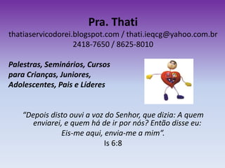 Pra. Thati
thatiaservicodorei.blogspot.com / thati.ieqcg@yahoo.com.br
2418-7650 / 8625-8010
Palestras, Seminários, Cursos
para Crianças, Juniores,
Adolescentes, Pais e Líderes
“Depois disto ouvi a voz do Senhor, que dizia: A quem
enviarei, e quem há de ir por nós? Então disse eu:
Eis-me aqui, envia-me a mim”.
Is 6:8
 