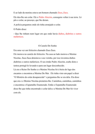 E ao lado da menina estava um homem chamado Zaca, Zaca.
Ele deu-lhe um colar. Ele o Pedro Alecrim, conseguiu voltar à sua terra. Lá
pôs o colar, ao pescoço, que lhe deram.
A polícia perguntou onde ele tinha arranjado o colar.
O Pedro disse:
- Que lhe tinham num lugar em que onde havia diabos, diabritos e outros
mafarricos.

O Castelo Do Sonho
Era uma vez um feiticeiro chamado Zaca Zaca.
Ele morava no castelo do feiticeiro. Na casa ao lado morava o Menino
Nicolau. Zaca Zaca detestava o seu vizinho, por isso inventou diabos
diabritos e outros mafarricos. O seu irmão Pedro Alecrim, soube disto e
tentou protegê-lo levando-o para um lugar desconhecido.
Lá era o Reino Do Sonho e o Menino Nicolau foi à beira do lago dos
encantos e encontrou a Menina Do Mar . Ele tinha visto um papel a dizer
“O Mistério do colar desaparecido” e perguntou-lhe se era dela. Ela disse
que era e o Menino Nicolau prometeu-lhe. Caminhou, caminhou, caminhou
e encontrou o Espantalho Enamorado. Então o Espantalho Enamorado
disse-lhe que tinha encontrado o colar dela e a Menina Do Mar foi viver
com ele.

 