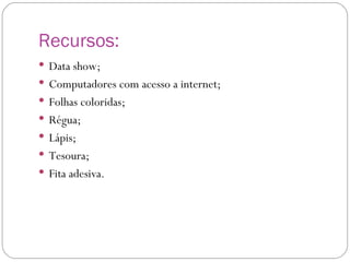 Recursos: Data show; Computadores com acesso a internet; Folhas coloridas; Régua; Lápis; Tesoura; Fita adesiva. 