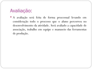 Avaliação: A avaliação será feita de forma processual levando em consideração todo o processo que o aluno percorreu no desenvolvimento da atividade. Será avaliado a capacidade de associação, trabalho em equipe e manuseio das ferramentas de produção. 