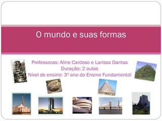 Professoras: Aline Cardoso e Larissa Dantas Duração: 2 aulas Nível de ensino: 3º ano do Ensino Fundamental O mundo e suas formas 