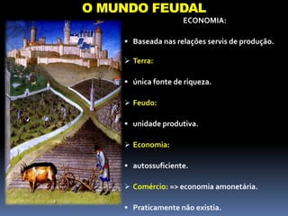 O MUNDO FEUDAL
ECONOMIA:
 Baseada nas relações servis de produção.
 Terra:
 única fonte de riqueza.
 Feudo:
 unidade produtiva.
 Economia:
 autossuficiente.
 Comércio: => economia amonetária.
 Praticamente não existia.
 