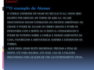 O CÓDIGO ATENIENSE EM VIGAR NO SÉCULO VI A.C. HAVIA SIDO
ESCRITO POR DRÁCON, EM TORNO DE 620 A.C. AS LEIS
DRACONIANAS DAVAM CONSELHOS AO ANCIÃOS (AREÓPAGO, DA
CIDADE O PODER DE JULGAR OS CRIMES GRAVES E PUNIR OS
INFRATORES COM A MORTE OU O ÊXITO O, CONSAGRAVAM O
PODER DE PATERNO SOBRE A FAMÍLIA E DEMAIS HABITANTES DA
CASA, FAVORECIAM A ARISTOCRACIA AGRÁRIA E IGNORAVAM OS
POBRES.
ALÉM DISSO, ERAM MUITO RIGOROSAS: PREVIAM A PENA DE
MORTE ATÉ PARA ROUBOS. ATÉ HOJE, USA-SE A PALAVRA
DRACONIANA PARA QUALIFICAR UMA LEI EXTREMAMENTE CRUEL.
Lauane::
°°O exemplo de Atenas
 