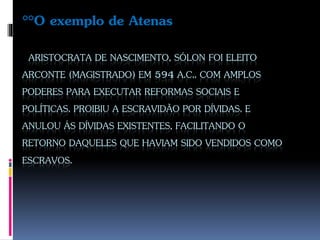 ARISTOCRATA DE NASCIMENTO, SÓLON FOI ELEITO
ARCONTE (MAGISTRADO) EM 594 A.C.. COM AMPLOS
PODERES PARA EXECUTAR REFORMAS SOCIAIS E
POLÍTICAS. PROIBIU A ESCRAVIDÃO POR DÍVIDAS. E
ANULOU ÁS DÍVIDAS EXISTENTES, FACILITANDO O
RETORNO DAQUELES QUE HAVIAM SIDO VENDIDOS COMO
ESCRAVOS.
°°O exemplo de Atenas
 