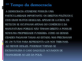A DEMOCRACIA ATENIENSE POSSUÍA UMA
PARTICULARIDADE IMPORTANTE: OS DIREITOS POLÍTICOS E
CIVIS ERAM MUITOS DESIGUAIS, APESAR DE LUCROS, OS
METECOS SE OCUPAVAM APENAS DO COMÉRCIO E DA
MANUFATURAS PORQUE NÃO TINHAM DIREITO A POSSUIR
NENHUMA PROPRIEDADE FUNDIÁRIA. COMO AS DEMAIS
CIDADES PAGAVAM TAXAS AO ESTADO, MAS PRECISAVAM
DE UM TUTOS PARA REPRESENTÁ-LOS NOS TRIBUNAIS.
AO MENOR DESLIZE, PODERIAM TORNAR-SE
ESCRAVOS.ERA O CASO DAQUELES ACUSADOS DE
TRANSGREDIR AS LEIS DA POLIS.
°° Tempo da democracia
 