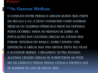 O CONFLITO ENTRE PERSAS E GREGOS DUROU BOA PARTE
DO SÉCULO V A.C. E FICOU CONHECIDO COMO GUERRAS
MÉDICAS OU GUERRAS-PÉRSICAS.O INICIO DA OFENSIVA
PERSA OCORREU AINDA NO REINADO DE DARIO .AS
POPULAÇÕES DAS COLÔNIAS GREGAS NA ATENAS MAS
FORAM. VENCIDAS EM 494A.C. DARIO I ENVIOU UMA
EXPEDIÇÃO Á GRÉCIA MAS NÃO OBTEVE ÊXITO SEU FILHO
E SUCESSOR XERXES I ORGANIZOU OUTRA INVASÃO.
ALGUMAS CIDADES GREGAS SE SUBMETERAM AO PODE
RIO DO EXÉRCITO PERSAS MENOS ATENAS E ESPARTA QUE
SE ALIARAM NA LIGA DE DELOS. MAS
Poliana::
°°As Guerras Médicas
 