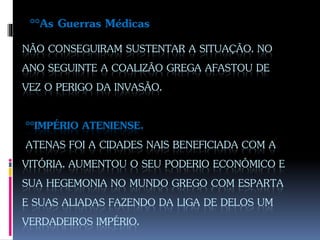 NÃO CONSEGUIRAM SUSTENTAR A SITUAÇÃO. NO
ANO SEGUINTE A COALIZÃO GREGA AFASTOU DE
VEZ O PERIGO DA INVASÃO.
°°IMPÉRIO ATENIENSE.
ATENAS FOI A CIDADES NAIS BENEFICIADA COM A
VITÓRIA. AUMENTOU O SEU PODERIO ECONÔMICO E
SUA HEGEMONIA NO MUNDO GREGO COM ESPARTA
E SUAS ALIADAS FAZENDO DA LIGA DE DELOS UM
VERDADEIROS IMPÉRIO.
°°As Guerras Médicas
 