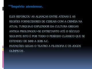 ELES REFORÇOU AS ALIANÇAS ENTRE ATENAS E AS
REGIÕES FORNECIDORES DE CEREAIS COM A CRIMÉIA NA
ATUAL TURQUIA.O ESPLENDOR DA CULTURA GREGAS
ANTIGA PROLONGOU-SE ENTRETANTO ATÉ O SÉCULO
SEGUINTE ISTO É POR TODO O PERÍODO CLÁSSICO QUE SE
ESTENDEU DE 500 A 338 A.C.
INVENÇÕES GEGAS O TEATRO A FILOSOFIA E OS JOGOS
OLÍMPICOS .
°°Império ateniense.
 