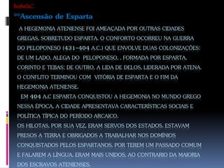 A HEGEMONIA ATENIENSE FOI AMEAÇADA POR OUTRAS CIDADES
GREGAS, SOBRETUDO ESPARTA. O CONFORTO OCORREU NA GUERRA
DO PELOPONESO (431-404 A.C.) QUE ENVOLVE DUAS COLONIZAÇÕES:
DE UM LADO, ALEGA DO PELOPONESO, , FORMADA POR ESPARTA,
CORINTO E TEBAS; DE OUTRO, A LIDA DE DELOS, LIDERADA POR ATENA.
O CONFLITO TERMINOU COM VITÓRIA DE ESPARTA E O FIM DA
HEGEMONIA ATENIENSE.
EM 404 A.C ESPARTA CONQUISTOU A HEGEMONIA NO MUNDO GREGO
NESSA ÉPOCA, A CIDADE APRESENTAVA CARACTERÍSTICAS SOCIAIS E
POLÍTICA TÍPICA DO PERÍODO ARCAICO.
OS HILOTAS, POR SUA VEZ, ERAM SERVOS DOS ESTADOS. ESTAVAM
PRESOS A TERRA E OBRIGADOS A TRABALHAR NOS DOMÍNIOS
CONQUISTADOS PELOS ESPARTANOS. POR TEREM UM PASSADO COMUM
E FALAREM A LÍNGUA, ERAM MAIS UNIDOS, AO CONTRARIO DA MAIORIA
DOS ESCRAVOS ATENIENSES.
Isabela::
°°Ascensão de Esparta
 
