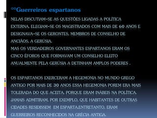 NELAS DISCUTIAM-SE AS QUESTÕES LIGADAS A POLÍTICA
EXTERNA, ELEGIAM-SE OS MAGISTRADOS COM MAIS DE 60 ANOS E
DESIGNAVA-SE OS GERONTES, MEMBROS DE CONSELHO DE
ANCIÃOS, A GERÚSIA.
MAS OS VERDADEIROS GOVERNANTES ESPARTANOS ERAM OS
CINCO ÉFOROS QUE FORMAVAM UM CONSELHO ELEITO
ANUALMENTE PELA GERÚSIA A DETINHAM AMPLOS PODERES .
OS ESPARTANOS EXERCERAM A HEGEMONIA NO MUNDO GREGO
ANTIGO POR MAIS DE 30 ANOS ESSA HEGEMONIA POREM ERA MAIS
TOLERADA DO QUE ACEITA, PORQUE ERAM INÁBEIS NA POLÍTICA.
JAMAIS ADMITIRAM, POR EXEMPLO, QUE HABITANTES DE OUTRAS
CIDADES RESIDISSEM EM ESPARTA.ENTRETANTO, ERAM
GUERREIROS RECONHECIDOS NA GRÉCIA ANTIGA.
°°Guerreiros espartanos
 