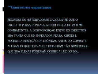 SEGUNDO OS HISTORIADORES CALCULA-SE QUE O
EXERCITO PERSA CONTASSEM COM CERCA DE 210 MIL
COMBATENTES. A DESPROPORÇÃO ENTRE OS EXÉRCITOS
ERA TANTA QUE UM IMPERADOR PERSA, XERXES I,
SUGERIU A RENDIÇÃO DE LEÔNIDAS ANTES DO COMBATE
ALEGANDO QUE SEUS ARQUEIROS ERAM TÃO NUMEROSOS
QUE SUA FLEXAS PODERIAM COBRIR A LUZ DO SOL.
°°Guerreiros espartanos
 