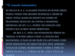 NO SÉCULO IV A. C .,O QUADRO POLITICO DO MUNDO GREGO
PASSOU PASSOU POR GRANDES MUDANÇAS A CIDADE DE
TEBAS, ANTIGA ALIADA DE ESPARTA NA GUERRA DE
PELOPONESO, REVOLTOU-SE CONTRA A HEGEMONIA
ESPARTANA, EM 371 A. C., ENTROU EM CONFLITO COM
ESPARTA QUE ACABOU SENDO DERROTADA.
EM 367 A. C., APÓS UMA INTERVENÇÃO TEBANA NA
TESSÁLIA, O MUNDO GREGO ATRAIU A ATENÇÃO DOS
MACEDÔNIOS. O FILHO DO REI FELIPE FOI CAPTURADO COMO
REFÉM PERMANECEU EM TEBAS POR SETE ANOS, APRENDEU
TÁTICAS DE GUERRA, REGRESSANDO A TERRA A TERRA DE
ORIGEM EM 359 A. C., TORNOU-SE REI COM O TITULO DE
FELIPE II.
°°O mundo helenístico
 