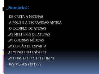 _DE CRETA A MICENAS
_A PÓLIS E A ESCRAVIDÃO ANTIGA
_O EXEMPLO DE ATENAS
_AS MULHERES DE ATENAS
_AS GUERRAS MÉDICAS
_ASCENSÃO DE ESPARTA
_O MUNDO HELENÍSTICO
_ALGUNS DEUSES DO OLIMPO
_INVENÇÕES GREGAS
_Sumário::
 
