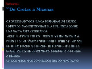 OS GREGOS ANTIGOS NUNCA FORMARAM UM ESTADO
UNIFICADO, MAS ENTENDERAM SUA INFLUÊNCIA SOBRE
UMA VASTA ÁREA GEOGRÁFICA.
AQUEUS, JÔNIOS, EÓLIOS E DÓRIOS, MIGRARAM PARA A
PENÍNSULA BALCÂNICA ENTRE 2000 E 1200 A.C., APESAR
DE TEREM CRIADO SOCIEDADES DIFERENTES, OS GREGOS
SE SENTIAM PARTE DE UM MESMO CONJUNTO CULTURAL:
A HÉLADE.
UM DOS MITOS MAIS CONHECIDOS ERA DO MINOTAURO.
Eudivania::
°°De Cretas a Micenas
 