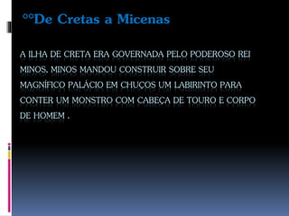 A ILHA DE CRETA ERA GOVERNADA PELO PODEROSO REI
MINOS, MINOS MANDOU CONSTRUIR SOBRE SEU
MAGNÍFICO PALÁCIO EM CHUÇOS UM LABIRINTO PARA
CONTER UM MONSTRO COM CABEÇA DE TOURO E CORPO
DE HOMEM .
°°De Cretas a Micenas
 