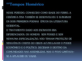 NESSE PERÍODO, CONHECIDO COMO IDADE DO FERRO, A
CERÂMICA FINA TAMBÉM SE DESENVOLVEU E SURGIRAM
OS DOIS PRIMEIROS POEMAS ÉPICOS DA LITERATURA
OCIDENTAL.
O TRATAMENTO DADO AOS ESCRAVOS ERA
DIFERENCIADOS. OS HOMENS SEM POSSES E SEM
NENHUMA ESPECIALIZAÇÃO, NÃO TINHAM PROTEÇÃO DE
NINGUÉM.OS CHEFES DO OIKOS ACUMULAVAM O PODER
ECONÔMICO E O POLÍTICO. DECIDIAM O DESTINO DA
COMUNIDADES NAS ASSEMBLEIAS, MAS O POVO LIMITAVA-
SE A APLAUDIR OU VAIAR.
°°Tempos Homérico
 