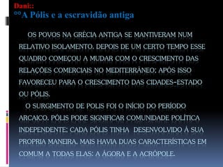 OS POVOS NA GRÉCIA ANTIGA SE MANTIVERAM NUM
RELATIVO ISOLAMENTO. DEPOIS DE UM CERTO TEMPO ESSE
QUADRO COMEÇOU A MUDAR COM O CRESCIMENTO DAS
RELAÇÕES COMERCIAIS NO MEDITERRÂNEO; APÓS ISSO
FAVORECEU PARA O CRESCIMENTO DAS CIDADES-ESTADO
OU PÓLIS.
O SURGIMENTO DE POLIS FOI O INÍCIO DO PERÍODO
ARCAICO. PÓLIS PODE SIGNIFICAR COMUNIDADE POLÍTICA
INDEPENDENTE; CADA PÓLIS TINHA DESENVOLVIDO Á SUA
PROPRIA MANEIRA, MAIS HAVIA DUAS CARACTERÍSTICAS EM
COMUM A TODAS ELAS: A ÁGORA E A ACRÓPOLE.
Dani::
°°A Pólis e a escravidão antiga
 