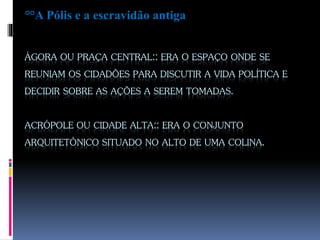 ÁGORA OU PRAÇA CENTRAL:: ERA O ESPAÇO ONDE SE
REUNIAM OS CIDADÕES PARA DISCUTIR A VIDA POLÍTICA E
DECIDIR SOBRE AS AÇÕES A SEREM TOMADAS.
ACRÓPOLE OU CIDADE ALTA:: ERA O CONJUNTO
ARQUITETÔNICO SITUADO NO ALTO DE UMA COLINA.
°°A Pólis e a escravidão antiga
 