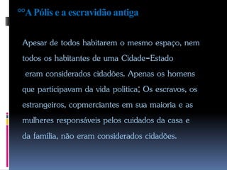 °°APólis e a escravidão antiga
Apesar de todos habitarem o mesmo espaço, nem
todos os habitantes de uma Cidade-Estado
eram considerados cidadões. Apenas os homens
que participavam da vida política; Os escravos, os
estrangeiros, copmerciantes em sua maioria e as
mulheres responsáveis pelos cuidados da casa e
da família, não eram considerados cidadões.
 
