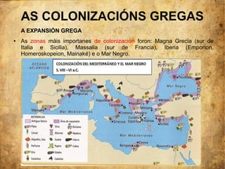 AS COLONIZACIÓNS GREGAS
    A EXPANSIÓN GREGA
●   As zonas máis importanes de colonización foron: Magna Grecia (sur de
    Italia e Sicilia), Massalia (sur de Francia), Iberia (Emporion,
    Homeroskopeion, Mainaké) e o Mar Negro.
 