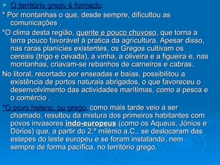 O território grego é formado : * Por montanhas o que, desde sempre, dificultou as comunicações . *O clima desta região,  quente e pouco chuvoso , que torna a terra pouco favorável à pratica da agricultura. Apesar disso, nas raras planícies existentes, os Gregos cultivam os cereais (trigo e cevada), a vinha, a oliveira e a figueira e, nas montanhas, criavam-se rebanhos de carneiros e cabras. No litoral, recortado por enseadas e baías, possibilitou a existência de portos naturais abrigados, o que favoreceu o desenvolvimento das actividades marítimas, como a pesca e o comércio . *O povo heleno, ou grego ,  como mais tarde veio a ser chamado, resultou da mistura dos primeiros habitantes com povos invasores  indo-europeus  (como os Aqueus, Jónios e Dórios) que, a partir do 2.º milénio a.C., se deslocaram das estepes do leste europeu e se foram instalando, nem sempre de forma pacífica, no território grego.  