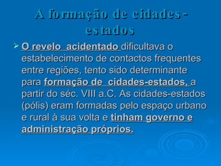 A formação de cidades-estados O revelo  acidentado  dificultava o estabelecimento de contactos frequentes entre regiões, tento sido determinante para  formação de  cidades-estados,  a partir do séc. VIII a.C. As cidades-estados (pólis) eram formadas pelo espaço urbano e rural à sua volta e  tinham governo e administração próprios. 