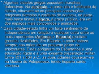 *  Algumas cidades gregas possuíam muralhas defensivas. Na  acrópole  , a parte alta e fortificada da cidade, situavam-se as principais construções religiosas (templos e estátuas de deuses), na parte mais baixa ficava a  ágora,  a praça pública, era um dos espaços mais concorridos e animados. * Cada cidade-estado tinha um forte sentimento de independência em relação a qualquer outra entre as mais importantes ( Antenas  e  Esparta)  existiam grandes rivalidades. Em Esparta, o poder esteve sempre nas mãos de um pequeno grupo de aristocratas. Estes obrigaram os Espartanos a uma educação rígida e a uma exigente preparação militar. Entre 431 a 404 a.C., as duas cidades opuseram-se na Guerra do Peloponeso, tendo Esparta saído vitoriosa. 