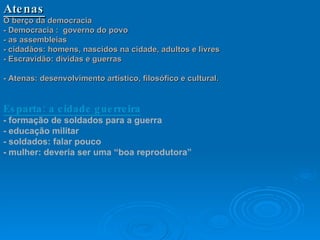 Atenas O berço da democracia - Democracia :  governo do povo - as assembleias - cidadãos: homens, nascidos na cidade, adultos e livres - Escravidão: dívidas e guerras - Atenas: desenvolvimento artístico, filosófico e cultural.   Esparta: a cidade guerreira - formação de soldados para a guerra - educação militar - soldados: falar pouco - mulher: deveria ser uma “boa reprodutora”    