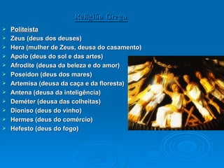 Religião Grega Politeísta   Zeus (deus dos deuses)  Hera (mulher de Zeus, deusa do casamento) Apolo (deus do sol e das artes) Afrodite (deusa da beleza e do amor) Poseidon (deus dos mares)  Artemisa (deusa da caça e da floresta) Antena (deusa da inteligência) Deméter (deusa das colheitas) Dioniso (deus do vinho) Hermes (deus do comércio) Hefesto (deus do fogo) 