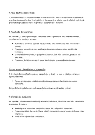 A nova doutrina económica:

O desenvolvimento e crescimento da economia Mundial foi devido ao liberalismo económico, é
uma doutrina que defende a livre iniciativa (a liberdade de produção e de circulação), o direito à
propriedade privada dos meios de produção e economia de mercado.



A Revolução demográfica:

No século XIX, a população europeia cresceu de forma significativa. Para este crescimento
contribuíram os seguintes factores:

   •   Aumento da produção agrícola, o que permitiu uma alimentação mais abundante e
       variada;
   •   Progressos na medicina, com a utilização de novos medicamentos e a prática da
       vacinação;
   •   Melhoria nos transportes, o que permitiu colocar, com mais facilidade, produtos nos
       mercados;
   •   Progressos da higiene em geral, o que fez diminuir a propagação das doenças.



O crescimento das cidades; a emigração

A Revolução Demográfica levou a que a população se dirigi – se para as cidades, o originou
alguns problemas:

   •   Tornou-se necessário estabelecer redes de água, esgotos, iluminação e meios de
       transporte.

Como não havia trabalho para toda a população, esta viu-se obrigada a emigrar.



A primazia da Burguesia

No século XIX, em resultado das revoluções liberal e industrial, formou-se uma nova sociedade –
a sociedade de classes.

       Alta burguesia: industriais, banqueiros, donos das companhias comerciais;
       Pequena ou Média Burguesia (classe média): comerciantes, empregados do Estado e das
       empresas;
       Proletariado: operários e camponeses.
 