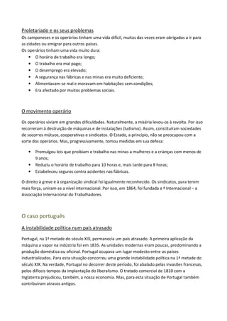 Proletariado e os seus problemas
Os camponeses e os operários tinham uma vida difícil, muitas das vezes eram obrigados a ir para
as cidades ou emigrar para outros países.
Os operários tinham uma vida muito dura:
    • O horário de trabalho era longo;
    • O trabalho era mal pago;
    • O desemprego era elevado;
    • A segurança nas fábricas e nas minas era muito deficiente;
    • Alimentavam-se mal e moravam em habitações sem condições;
    • Era afectado por muitos problemas sociais.



O movimento operário

Os operários viviam em grandes dificuldades. Naturalmente, a miséria levou-os à revolta. Por isso
recorreram à destruição de máquinas e de instalações (ludismo). Assim, constituíram sociedades
de socorros mútuos, cooperativas e sindicatos. O Estado, a princípio, não se preocupou com a
sorte dos operários. Mas, progressivamente, tomou medidas em sua defesa:

   •   Promulgou leis que proibiam o trabalho nas minas a mulheres e a crianças com menos de
       9 anos;
   •   Reduziu o horário de trabalho para 10 horas e, mais tarde para 8 horas;
   •   Estabeleceu seguros contra acidentes nas fábricas.

O direito à greve e à organização sindical foi igualmente reconhecido. Os sindicatos, para terem
mais força, uniram-se a nível internacional. Por isso, em 1864, foi fundada a ª Internacional – a
Associação Internacional do Trabalhadores.



O caso português
A instabilidade política num país atrasado

Portugal, na 1ª metade do século XIX, permanecia um país atrasado. A primeira aplicação da
máquina a vapor na indústria foi em 1835. As unidades modernas eram poucas, predominando a
produção doméstica ou oficinal. Portugal ocupava um lugar modesto entre os países
industrializados. Para esta situação concorreu uma grande instabilidade política na 1ª metade do
século XIX. Na verdade, Portugal no decorrer deste período, foi abalado pelas invasões francesas,
pelos difíceis tempos da implantação do liberalismo. O tratado comercial de 1810 com a
Inglaterra prejudicou, também, a nossa economia. Mas, para esta situação de Portugal também
contribuíram atrasos antigos.
 