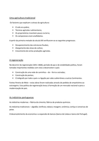 Uma agricultura tradicional

Os factores que explicam o atraso da agricultura:

   •   O solo era pobre;
   •   Técnicas agrícolas rudimentares;
   •   Os proprietários investiam pouco na terra;
   •   Os camponeses eram analfabetos.

A partir da primeira metade do século XIX verificaram-se os seguintes progressos:

   •   Desaparecimento das estruturas feudais;
   •   Alargamento das áreas de cultivo;
   •   Crescimento de certas produções agrícolas.



A regeneração

No decorrer da regeneração (1851-1868), período de paz e de estabilidade política, foram
tomadas importantes medidas com vista a desenvolver o país:

   •   Construção de uma rede de caminhos – de – ferro e estradas;
   •   Construção de pontes;
   •   O telégrafo por todo o país e a ligação por cabo subterrâneo a outros Continentes.

Fontes Pereira de Melo – estas obras foram realizadas através de pedidos de empréstimo ao
estrangeiro. Esta política de regeneração levou à formação de um mercado nacional e para a
modernização de país.



As indústrias portuguesas

As indústrias modernas – fábrica do cimento; fábrica de produtos químicos.

As indústrias tradicionais – algodão; lanifícios; tabaco; moagem; cerâmica; cortiça e conservas de
peixe.

O desenvolvimento da economia e a expansão de bancos (banco de Lisboa e banco de Portugal).
 